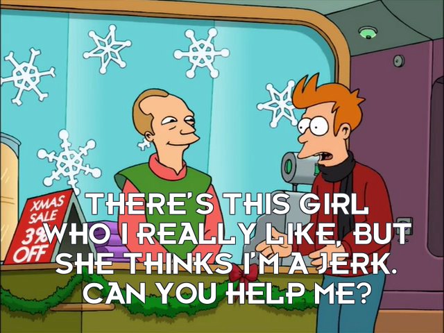 Philip J Fry: There’s this girl who I really like, but she thinks I’m a jerk. Can you help me?