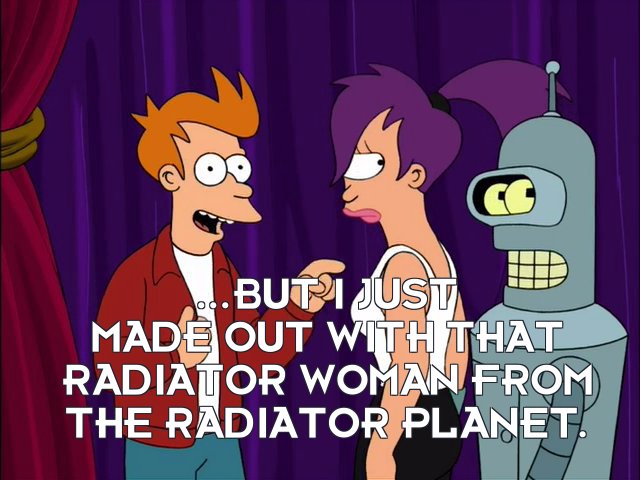 Philip J Fry: ...but I just made out with that radiator woman from the radiator planet.