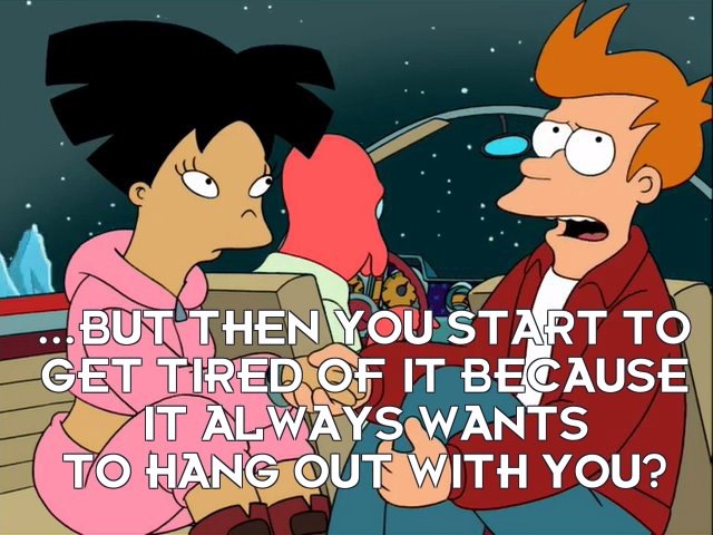 Philip J Fry: ...but then you start to get tired of it because it always wants to hang out with you?