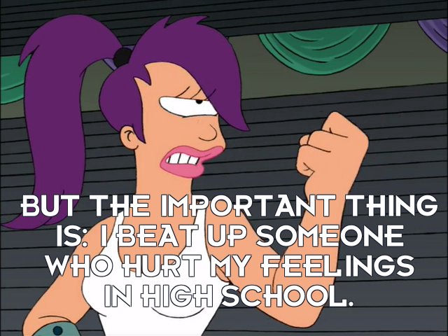 Turanga Leela: But the important thing is: I beat up someone who hurt my feelings in high school.