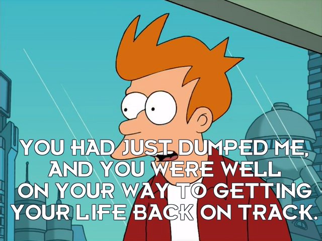 Philip J Fry: You had just dumped me, and you were well on your way to getting your life back on track.