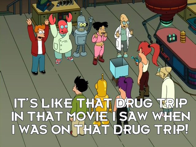 Philip J Fry A: It’s like that drug trip in that movie I saw when I was on that drug trip!