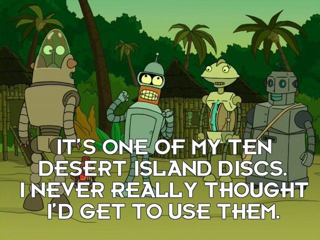 Bender Bending Rodriguez: It’s one of my ten Desert Island Discs. I never really thought I’d get to use them.